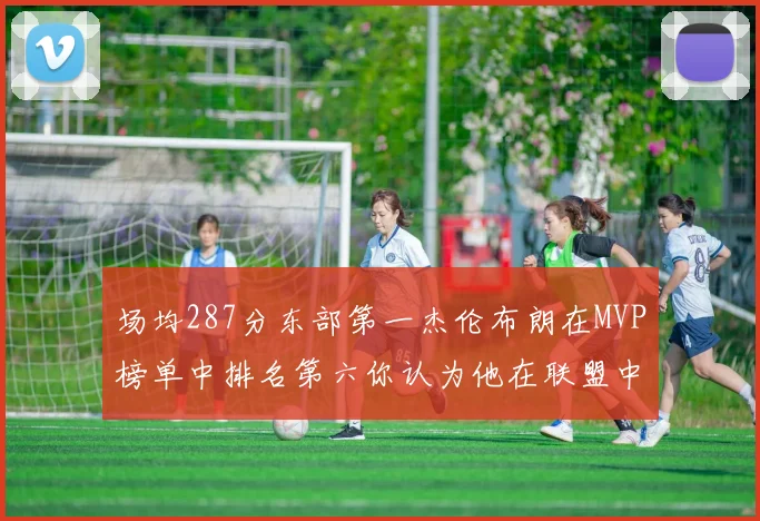 场均287分东部第一杰伦布朗在MVP榜单中排名第六你认为他在联盟中应排第几
