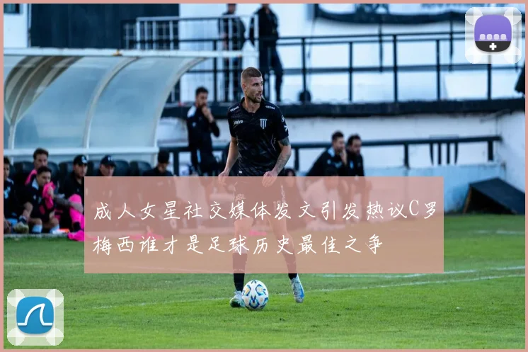 成人女星社交媒体发文引发热议C罗梅西谁才是足球历史最佳之争