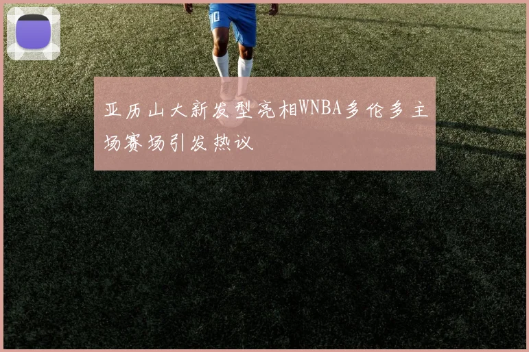 亚历山大新发型亮相WNBA多伦多主场赛场引发热议