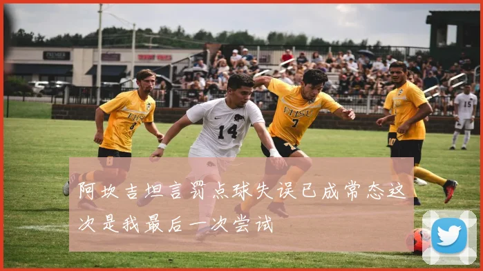 阿坎吉坦言罚点球失误已成常态这次是我最后一次尝试