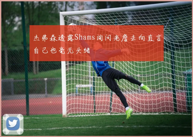 杰弗森透露Shams询问老詹去向直言自己也毫无头绪
