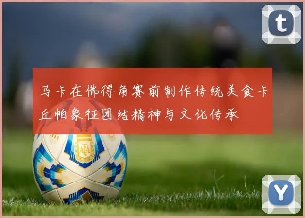 马卡在佛得角赛前制作传统美食卡丘帕象征团结精神与文化传承