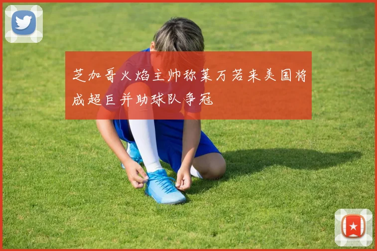 芝加哥火焰主帅称莱万若来美国将成超巨并助球队争冠