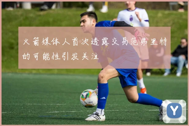 火箭媒体人首次透露交易范弗里特的可能性引发关注