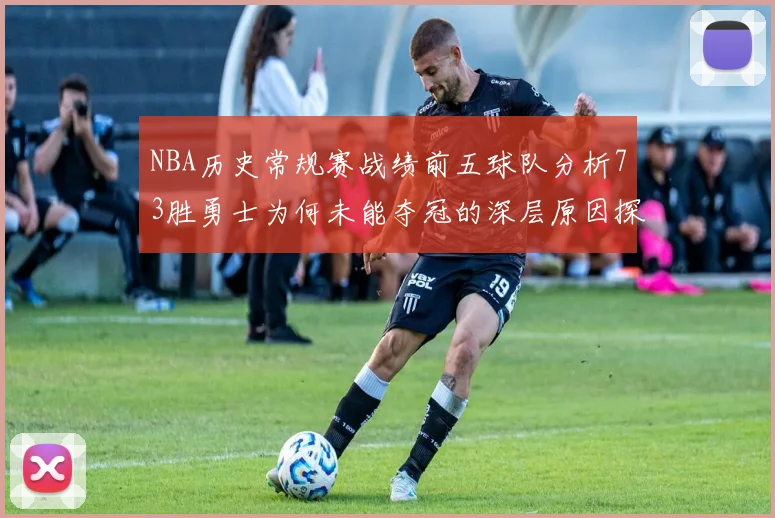 NBA历史常规赛战绩前五球队分析73胜勇士为何未能夺冠的深层原因探讨