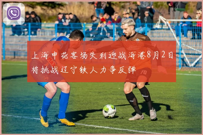 上海申花客场失利迎战海港8月2日将挑战辽宁铁人力争反弹